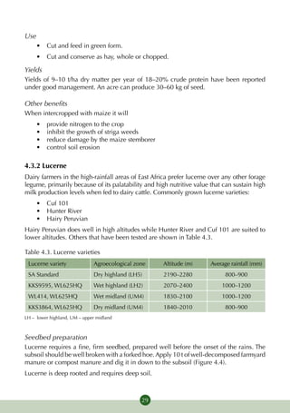 Use
     •	 Cut and feed in green form.
     •	 Cut and conserve as hay, whole or chopped.

Yields
Yields of 9–10 t/ha dry matter per year of 18–20% crude protein have been reported
under good management. An acre can produce 30–60 kg of seed.

Other benefits
When intercropped with maize it will
     •	   provide nitrogen to the crop
     •	   inhibit the growth of striga weeds
     •	   reduce damage by the maize stemborer
     •	   control soil erosion

4.3.2 Lucerne
Dairy farmers in the high-rainfall areas of East Africa prefer lucerne over any other forage
legume, primarily because of its palatability and high nutritive value that can sustain high
milk production levels when fed to dairy cattle. Commonly grown lucerne varieties:
     •	 Cuf 101
     •	 Hunter River
     •	 Hairy Peruvian
Hairy Peruvian does well in high altitudes while Hunter River and Cuf 101 are suited to
lower altitudes. Others that have been tested are shown in Table 4.3.

Table 4.3. Lucerne varieties
 Lucerne variety              Agroecological zone   Altitude (m)       Average rainfall (mm)
 SA Standard                  Dry highland (LH5)     2190–2280              800–900
 KKS9595, WL625HQ             Wet highland (LH2)     2070–2400             1000–1200
 WL414, WL625HQ               Wet midland (UM4)      1830–2100             1000–1200
 KKS3864, WL625HQ             Dry midland (UM4)      1840–2010              800–900
LH – lower highland, UM – upper midland



Seedbed preparation
Lucerne requires a fine, firm seedbed, prepared well before the onset of the rains. The
subsoil should be well broken with a forked hoe. Apply 10 t of well-decomposed farmyard
manure or compost manure and dig it in down to the subsoil (Figure 4.4).
Lucerne is deep rooted and requires deep soil.



                                               29
 