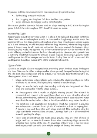 Crops not fulfilling these requirements may require pre-treatment such as
    •	 field wilting, to reduce moisture
    •	 fine chopping to a length of 2–2.5 cm to allow compaction
    •	 use of additives, to increase soluble carbohydrates
Dry matter yield of common fodders used for silage making is 4–12 t/acre for Napier
grass, 6.8–8.8 t/acre for sorghum E6518 and 9.6 t/acre for maize.

Harvesting stages
Napier grass should be harvested when it is about 1 m high and its protein content is
about 10%. Maize and sorghum should be harvested at dough stage, that is, when the
grain is milky. At this stage, maize and sorghum grains have enough water-soluble sugars
so it is not necessary to add molasses when ensiling, However, when ensiling Napier
grass, it is necessary to add molasses to increase the sugar content. To improve silage
quality, poultry waste and legumes like lucerne and desmodium may be mixed with the
material being ensiled to increase the level of crude protein. However, since protein has
a buffering effect that increases the amount of acid required to lower pH, poultry waste
and legumes should be incorporated within limits. Poultry litter should not exceed 5%
and legumes should not exceed 25% of the total material ensiled.

Types of silos
A silo is an airtight place or receptacle for preserving green feed for future feeding on
the farm. Silos can be either underground or above ground, the qualification being that
the silo must allow compaction and be airtight. Five types are described here: tube, pit,
above-ground, trench and tower.
    •	 Silage can be made in large plastic sacks or tubes. The plastic must have no holes
       to ensure no air enters. This is popularly referred to as tube silage.
    •	 Silage can also be made in pits that are dug vertically into the ground and then
       filled and compacted with the silage material.
    •	 An above-ground silo is made on slightly sloping ground. The material is
       compacted and covered with a polythene sheet and a layer of soil is added at
       the top. When finished, it should be dome shaped so that it does not allow water
       to settle at the top but rather collect at the sides and drain away down the slope.
    •	 The trench silo is an adaptation of the pit silo, which has long been in use. It is
       much cheaper to construct than a pit silo. Construction is done on sloping land.
       A trench is dug and then filled with silage material. This method is ideal for
       large-scale farms where tractors are used. Drainage from rain is also controlled
       to avoid spoiling the silage.
    •	 Tower silos are cylindrical and made above-ground. They are 10 m or more in
       height and 3 m or more in diameter. Tower silos containing silage are usually
       unloaded from the top of the pile. An advantage of tower silos is that the silage
       tends to pack well due to its own weight, except for the top few metres.


                                           38
 