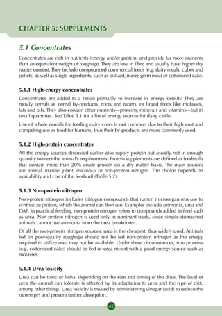 CHAPTER 5: SUPPLEMENTS

5.1 Concentrates
Concentrates are rich in nutrients (energy and/or protein) and provide far more nutrients
than an equivalent weight of roughage. They are low in fibre and usually have higher dry
matter content. They include compounded commercial feeds (e.g. dairy meals, cubes and
pellets) as well as single ingredients, such as pollard, maize germ meal or cottonseed cake.

5.1.1 High-energy concentrates
Concentrates are added to a ration primarily to increase its energy density. They are
mostly cereals or cereal by-products, roots and tubers, or liquid feeds like molasses,
fats and oils. They also contain other nutrients—proteins, minerals and vitamins—but in
small quantities. See Table 5.1 for a list of energy sources for dairy cattle.
Use of whole cereals for feeding dairy cows is not common due to their high cost and
competing use as food for humans, thus their by-products are more commonly used.

5.1.2 High-protein concentrates
All the energy sources discussed earlier also supply protein but usually not in enough
quantity to meet the animal’s requirements. Protein supplements are defined as feedstuffs
that contain more than 20% crude protein on a dry matter basis. The main sources
are animal, marine, plant, microbial or non-protein nitrogen. The choice depends on
availability and cost of the feedstuff (Table 5.2).

5.1.3 Non-protein nitrogen
Non-protein nitrogen includes nitrogen compounds that rumen microorganisms use to
synthesize protein, which the animal can then use. Examples include ammonia, urea and
DAP. In practical feeding, non-protein nitrogen refers to compounds added to feed such
as urea. Non-protein nitrogen is used only in ruminant feeds, since simple-stomached
animals cannot use ammonia from the urea breakdown.
Of all the non-protein nitrogen sources, urea is the cheapest, thus widely used. Animals
fed on poor-quality roughage should not be fed non-protein nitrogen as the energy
required to utilize urea may not be available. Under these circumstances, true proteins
(e.g. cottonseed cake) should be fed or urea mixed with a good energy source such as
molasses.

5.1.4 Urea toxicity
Urea can be toxic or lethal depending on the size and timing of the dose. The level of
urea the animal can tolerate is affected by its adaptation to urea and the type of diet,
among other things. Urea toxicity is treated by administering vinegar (acid) to reduce the
rumen pH and prevent further absorption.

                                            45
 