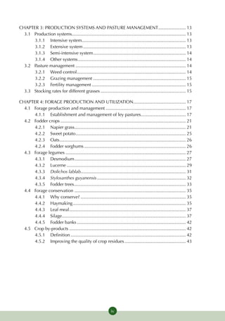 CHAPTER 3: PRODUCTION SYSTEMS AND PASTURE MANAGEMENT....................... 13
  3.1	Production systems........................................................................................... 13
       3.1.1	Intensive system.................................................................................... 13
       3.1.2 	 Extensive system................................................................................... 13
       3.1.3 	Semi-intensive system........................................................................... 14
       3.1.4 	Other systems....................................................................................... 14
  3.2 	Pasture management......................................................................................... 14
       3.2.1 	 Weed control........................................................................................ 14
       3.2.2 	 Grazing management........................................................................... 15
       3.2.3 	Fertility management............................................................................ 15
  3.3 	Stocking rates for different grasses..................................................................... 15

CHAPTER 4: FORAGE PRODUCTION AND UTILIZATION........................................... 17
  4.1 	Forage production and management................................................................. 17
       4.1.1 	 Establishment and management of ley pastures..................................... 17
  4.2 	Fodder crops..................................................................................................... 21
       4.2.1 	Napier grass.......................................................................................... 21
       4.2.2 	Sweet potato......................................................................................... 25
       4.2.3 	Oats..................................................................................................... 26
       4.2.4 	Fodder sorghums.................................................................................. 26
  4.3 	Forage legumes................................................................................................. 27
       4.3.1 	 Desmodium.......................................................................................... 27
       4.3.2 	Lucerne................................................................................................ 29
       4.3.3 	 Dolichos lablab.................................................................................... 31
       4.3.4 	 Stylosanthes guyanensis........................................................................ 32
       4.3.5 	Fodder trees.......................................................................................... 33
  4.4 	Forage conservation.......................................................................................... 35
       4.4.1 	 Why conserve?..................................................................................... 35
       4.4.2 	 Haymaking........................................................................................... 35
       4.4.3 	Leaf meal.............................................................................................. 37
       4.4.4 	Silage................................................................................................... 37
       4.4.5 	Fodder banks........................................................................................ 42
  4.5 	Crop by-products.............................................................................................. 42
       4.5.1 	 Definition............................................................................................. 42
       4.5.2 	Improving the quality of crop residues.................................................. 43




                                                                 iv
 