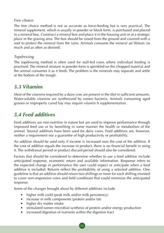 Free choice
The free choice method is not as accurate as force-feeding but is very practical. The
mineral supplement, which is usually in powder or block form, is purchased and placed
in a mineral box. Construct a mineral box and place it in the housing unit or at a strategic
place in the grazing area. The box should be raised from the ground and covered with a
roof to protect the mineral from the rains. Animals consume the mineral ad libitum (as
much and as often as desired).

Topdressing
The topdressing method is often used for stall-fed cows where individual feeding is
practised. The mineral mixture in powder form is sprinkled on the chopped material and
the animal consumes it as it feeds. The problem is the minerals may separate and settle
at the bottom of the trough.


5.3 Vitamins
Most of the vitamins required by a dairy cow are present in the diet in sufficient amounts.
Water-soluble vitamins are synthesized by rumen bacteria. Animals consuming aged
grasses or improperly cured hay may require vitamin A supplementation.


5.4 Feed additives
Feed additives are non-nutritive in nature but are used to improve performance through
improved feed use or by benefiting in some manner the health or metabolism of the
animal. Several additives have been used for dairy cows. Feed additives are, however,
neither a requirement nor a guarantee of high productivity or profitability.
An additive should be used only if income is increased over the cost of the additive. If
the cost of additive equals the increase in product, there is no financial benefit in using
it. The withdrawal period or product discard period should also be considered.
Factors that should be considered to determine whether to use a feed additive include
anticipated response, economic return and available information. Response refers to
the expected change in performance the user could expect or anticipate when a feed
additive is included. Returns reflect the profitability of using a selected additive. One
guideline is that an additive should return two shillings or more for each shilling invested
to cover non-responsive cows and field conditions that could minimize the anticipated
response.
Some of the changes brought about by different additives include
    •	   higher milk yield (peak milk and/or milk persistency)
    •	   increase in milk components (protein and/or fat)
    •	   higher dry matter intake
    •	   stimulated rumen microbial synthesis of protein and/or energy production
    •	   increased digestion of nutrients within the digestive tract


                                            50
 