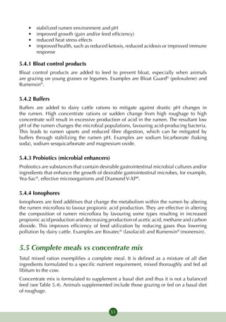 •	   stabilized rumen environment and pH
    •	   improved growth (gain and/or feed efficiency)
    •	   reduced heat stress effects
    •	   improved health, such as reduced ketosis, reduced acidosis or improved immune
         response

5.4.1 Bloat control products
Bloat control products are added to feed to prevent bloat, especially when animals
are grazing on young grasses or legumes. Examples are Bloat Guard® (poloxalene) and
Rumensin®.

5.4.2 Buffers
Buffers are added to dairy cattle rations to mitigate against drastic pH changes in
the rumen. High concentrate rations or sudden change from high roughage to high
concentrate will result in excessive production of acid in the rumen. The resultant low
pH of the rumen changes the microbial populations, favouring acid-producing bacteria.
This leads to rumen upsets and reduced fibre digestion, which can be mitigated by
buffers through stabilizing the rumen pH. Examples are sodium bicarbonate (baking
soda), sodium sesquicarbonate and magnesium oxide.

5.4.3 Probiotics (microbial enhancers)
Probiotics are substances that contain desirable gastrointestinal microbial cultures and/or
ingredients that enhance the growth of desirable gastrointestinal microbes, for example,
Yea-Sac®, effective microorganisms and Diamond V-XP®.

5.4.4 Ionophores
Ionophores are feed additives that change the metabolism within the rumen by altering
the rumen microflora to favour propionic acid production. They are effective in altering
the composition of rumen microflora by favouring some types resulting in increased
propionic acid production and decreasing production of acetic acid, methane and carbon
dioxide. This improves efficiency of feed utilization by reducing gases thus lowering
pollution by dairy cattle. Examples are Bovatec® (lasolacid) and Rumensin® (monensin).


5.5 Complete meals vs concentrate mix
Total mixed ration exemplifies a complete meal. It is defined as a mixture of all diet
ingredients formulated to a specific nutrient requirement, mixed thoroughly and fed ad
libitum to the cow.
Concentrate mix is formulated to supplement a basal diet and thus it is not a balanced
feed (see Table 5.4). Animals supplemented include those grazing or fed on a basal diet
of roughage.



                                            51
 