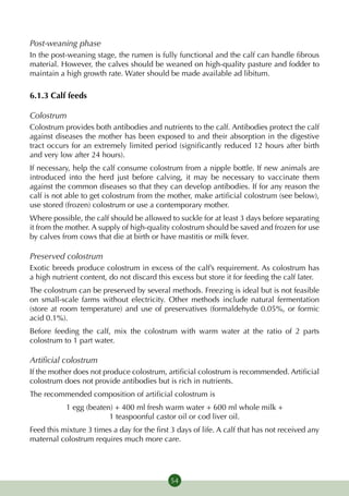 Post-weaning phase
In the post-weaning stage, the rumen is fully functional and the calf can handle fibrous
material. However, the calves should be weaned on high-quality pasture and fodder to
maintain a high growth rate. Water should be made available ad libitum.

6.1.3 Calf feeds

Colostrum
Colostrum provides both antibodies and nutrients to the calf. Antibodies protect the calf
against diseases the mother has been exposed to and their absorption in the digestive
tract occurs for an extremely limited period (significantly reduced 12 hours after birth
and very low after 24 hours).
If necessary, help the calf consume colostrum from a nipple bottle. If new animals are
introduced into the herd just before calving, it may be necessary to vaccinate them
against the common diseases so that they can develop antibodies. If for any reason the
calf is not able to get colostrum from the mother, make artificial colostrum (see below),
use stored (frozen) colostrum or use a contemporary mother.
Where possible, the calf should be allowed to suckle for at least 3 days before separating
it from the mother. A supply of high-quality colostrum should be saved and frozen for use
by calves from cows that die at birth or have mastitis or milk fever.

Preserved colostrum
Exotic breeds produce colostrum in excess of the calf’s requirement. As colostrum has
a high nutrient content, do not discard this excess but store it for feeding the calf later.
The colostrum can be preserved by several methods. Freezing is ideal but is not feasible
on small-scale farms without electricity. Other methods include natural fermentation
(store at room temperature) and use of preservatives (formaldehyde 0.05%, or formic
acid 0.1%).
Before feeding the calf, mix the colostrum with warm water at the ratio of 2 parts
colostrum to 1 part water.

Artificial colostrum
If the mother does not produce colostrum, artificial colostrum is recommended. Artificial
colostrum does not provide antibodies but is rich in nutrients.
The recommended composition of artificial colostrum is
           1 egg (beaten) + 400 ml fresh warm water + 600 ml whole milk +
                        1 teaspoonful castor oil or cod liver oil.
Feed this mixture 3 times a day for the first 3 days of life. A calf that has not received any
maternal colostrum requires much more care.




                                             54
 