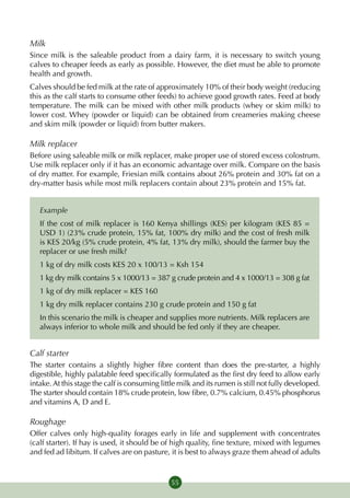 Milk
Since milk is the saleable product from a dairy farm, it is necessary to switch young
calves to cheaper feeds as early as possible. However, the diet must be able to promote
health and growth.
Calves should be fed milk at the rate of approximately 10% of their body weight (reducing
this as the calf starts to consume other feeds) to achieve good growth rates. Feed at body
temperature. The milk can be mixed with other milk products (whey or skim milk) to
lower cost. Whey (powder or liquid) can be obtained from creameries making cheese
and skim milk (powder or liquid) from butter makers.

Milk replacer
Before using saleable milk or milk replacer, make proper use of stored excess colostrum.
Use milk replacer only if it has an economic advantage over milk. Compare on the basis
of dry matter. For example, Friesian milk contains about 26% protein and 30% fat on a
dry-matter basis while most milk replacers contain about 23% protein and 15% fat.


   Example
   If the cost of milk replacer is 160 Kenya shillings (KES) per kilogram (KES 85 =
   USD 1) (23% crude protein, 15% fat, 100% dry milk) and the cost of fresh milk
   is KES 20/kg (5% crude protein, 4% fat, 13% dry milk), should the farmer buy the
   replacer or use fresh milk?
   1 kg of dry milk costs KES 20 x 100/13 = Ksh 154
   1 kg dry milk contains 5 x 1000/13 = 387 g crude protein and 4 x 1000/13 = 308 g fat
   1 kg of dry milk replacer = KES 160
   1 kg dry milk replacer contains 230 g crude protein and 150 g fat
   In this scenario the milk is cheaper and supplies more nutrients. Milk replacers are
   always inferior to whole milk and should be fed only if they are cheaper.


Calf starter
The starter contains a slightly higher fibre content than does the pre-starter, a highly
digestible, highly palatable feed specifically formulated as the first dry feed to allow early
intake. At this stage the calf is consuming little milk and its rumen is still not fully developed.
The starter should contain 18% crude protein, low fibre, 0.7% calcium, 0.45% phosphorus
and vitamins A, D and E.

Roughage
Offer calves only high-quality forages early in life and supplement with concentrates
(calf starter). If hay is used, it should be of high quality, fine texture, mixed with legumes
and fed ad libitum. If calves are on pasture, it is best to always graze them ahead of adults


                                                55
 