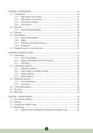 CHAPTER 5: SUPPLEMENTS......................................................................................... 45
  5.1 	Concentrates..................................................................................................... 45
       5.1.1 	 High-energy concentrates..................................................................... 45
       5.1.2 	 High-protein concentrates.................................................................... 45
       5.1.3 	Non-protein nitrogen............................................................................ 45
       5.1.4 	 Urea toxicity......................................................................................... 45
  5.2 	Minerals............................................................................................................ 49
       5.2.1 	Mineral feeding methods...................................................................... 49
  5.3 	Vitamins............................................................................................................ 50
  5.4 	Feed additives................................................................................................... 50
       5.4.1 	 Bloat control products.......................................................................... 51
       5.4.2 	 Buffers.................................................................................................. 51
       5.4.3 	Probiotics (microbial enhancers)........................................................... 51
       5.4.4 	Ionophores........................................................................................... 51
  5.5 	Complete meals vs concentrate mix.................................................................. 51

CHAPTER 6: FEEDING CALVES..................................................................................... 53
  6.1 	Calf feeding....................................................................................................... 53
        6.1.1 	Aim of calf feeding............................................................................... 53
        6.1.2 	Stages of development of the calf rumen............................................... 53
        6.1.3 	Calf feeds............................................................................................. 54
  6.2	Calf feeding methods........................................................................................ 56
        6.2.1 	Individual suckling............................................................................... 56
        6.2.2 	Foster mother or multiple suckling........................................................ 56
        6.2.3 	Nipple suckling.................................................................................... 56
        6.2.4 	 Bucket feeding...................................................................................... 56
  6.3	Nutritional disorders......................................................................................... 57
        6.3.1 	Scours (diarrhoea)................................................................................. 57
        6.3.2 	Pneumonia........................................................................................... 57
  6.4	Calf feeding program......................................................................................... 58
  6.5 	 Weaning........................................................................................................... 58
  6.6 	 Bull calves......................................................................................................... 58

CHAPTER 7: HEIFER FEEDING...................................................................................... 59
  7.1 	Aim of heifer feeding......................................................................................... 59
  7.2 	Feeding............................................................................................................. 59
  7.3 	 Growth rate (weight) vs age............................................................................... 60
  7.4 	Steaming up...................................................................................................... 61
        7.4.1 	Stages of heifer development and expected weight for age................... 62




                                                                   v
 