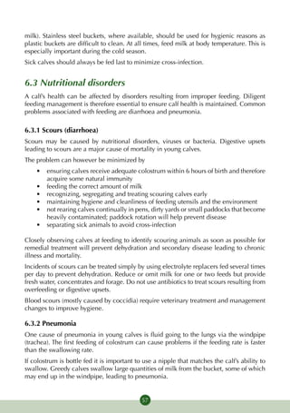 milk). Stainless steel buckets, where available, should be used for hygienic reasons as
plastic buckets are difficult to clean. At all times, feed milk at body temperature. This is
especially important during the cold season.
Sick calves should always be fed last to minimize cross-infection.


6.3 Nutritional disorders
A calf’s health can be affected by disorders resulting from improper feeding. Diligent
feeding management is therefore essential to ensure calf health is maintained. Common
problems associated with feeding are diarrhoea and pneumonia.

6.3.1 Scours (diarrhoea)
Scours may be caused by nutritional disorders, viruses or bacteria. Digestive upsets
leading to scours are a major cause of mortality in young calves.
The problem can however be minimized by
    •	 ensuring calves receive adequate colostrum within 6 hours of birth and therefore
       acquire some natural immunity
    •	 feeding the correct amount of milk
    •	 recognizing, segregating and treating scouring calves early
    •	 maintaining hygiene and cleanliness of feeding utensils and the environment
    •	 not rearing calves continually in pens, dirty yards or small paddocks that become
       heavily contaminated; paddock rotation will help prevent disease
    •	 separating sick animals to avoid cross-infection

Closely observing calves at feeding to identify scouring animals as soon as possible for
remedial treatment will prevent dehydration and secondary disease leading to chronic
illness and mortality.
Incidents of scours can be treated simply by using electrolyte replacers fed several times
per day to prevent dehydration. Reduce or omit milk for one or two feeds but provide
fresh water, concentrates and forage. Do not use antibiotics to treat scours resulting from
overfeeding or digestive upsets.
Blood scours (mostly caused by coccidia) require veterinary treatment and management
changes to improve hygiene.

6.3.2 Pneumonia
One cause of pneumonia in young calves is fluid going to the lungs via the windpipe
(trachea). The first feeding of colostrum can cause problems if the feeding rate is faster
than the swallowing rate.
If colostrum is bottle fed it is important to use a nipple that matches the calf’s ability to
swallow. Greedy calves swallow large quantities of milk from the bucket, some of which
may end up in the windpipe, leading to pneumonia.


                                             57
 
