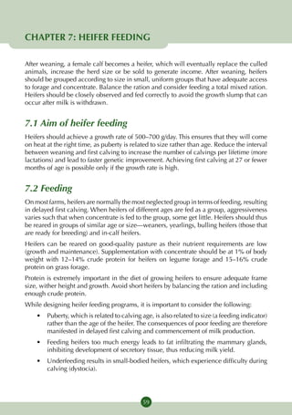 CHAPTER 7: HEIFER FEEDING

After weaning, a female calf becomes a heifer, which will eventually replace the culled
animals, increase the herd size or be sold to generate income. After weaning, heifers
should be grouped according to size in small, uniform groups that have adequate access
to forage and concentrate. Balance the ration and consider feeding a total mixed ration.
Heifers should be closely observed and fed correctly to avoid the growth slump that can
occur after milk is withdrawn.


7.1 Aim of heifer feeding
Heifers should achieve a growth rate of 500–700 g/day. This ensures that they will come
on heat at the right time, as puberty is related to size rather than age. Reduce the interval
between weaning and first calving to increase the number of calvings per lifetime (more
lactations) and lead to faster genetic improvement. Achieving first calving at 27 or fewer
months of age is possible only if the growth rate is high.


7.2 Feeding
On most farms, heifers are normally the most neglected group in terms of feeding, resulting
in delayed first calving. When heifers of different ages are fed as a group, aggressiveness
varies such that when concentrate is fed to the group, some get little. Heifers should thus
be reared in groups of similar age or size—weaners, yearlings, bulling heifers (those that
are ready for breeding) and in-calf heifers.
Heifers can be reared on good-quality pasture as their nutrient requirements are low
(growth and maintenance). Supplementation with concentrate should be at 1% of body
weight with 12–14% crude protein for heifers on legume forage and 15–16% crude
protein on grass forage.
Protein is extremely important in the diet of growing heifers to ensure adequate frame
size, wither height and growth. Avoid short heifers by balancing the ration and including
enough crude protein.
While designing heifer feeding programs, it is important to consider the following:
    •	 Puberty, which is related to calving age, is also related to size (a feeding indicator)
       rather than the age of the heifer. The consequences of poor feeding are therefore
       manifested in delayed first calving and commencement of milk production.
    •	 Feeding heifers too much energy leads to fat infiltrating the mammary glands,
       inhibiting development of secretory tissue, thus reducing milk yield.
    •	 Underfeeding results in small-bodied heifers, which experience difficulty during
       calving (dystocia).




                                             59
 