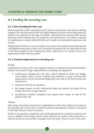 CHAPTER 8: FEEDING THE DAIRY COW

8.1 Feeding the lactating cow

8.1.1 Aim of feeding the dairy cow
Maximizing milk yield by meeting the cow’s nutrient requirements is the aim of a feeding
program. The nutrient requirements will largely depend on the amount of milk produced,
which in turn depends on the stage of lactation—the period from calving. Other factors
affecting nutrient requirements are pregnancy and maintenance. The amount required
for maintenance is largely affected by the cow’s weight, environmental temperature and
activity.
Milk production follows a curve (lactation curve), hence the amount of nutrients required
will depend on the point on the curve. During the dry period, the aim should be to feed
a diet that provides for the fast-growing foetus, deposition of an energy reserve and
regeneration of the mammary gland.

8.1.2 Nutrient requirements of a lactating cow

Energy
Quantitatively, energy is the most important nutrient considered during the formulation
of dairy cow rations. Energy requirements of a lactating cow depend on
    •	 maintenance—keeping the cow alive—which depends on body size (bigger
       cows require more), activity (walking long distances to graze increases the
       requirement) and environmental temperature (too cold or too hot increases the
       requirement)
    •	 amount of milk the cow produces
    •	 the energy content of milk, indicated by butter fat content—the higher the fat
       content, the more energy required
    •	 reproductive condition—pregnant cows require more energy to cater for the
       growth of the calf

Protein
Like energy, the protein requirement is dependent on milk yield, maintenance (replaces
the amounts lost in urine, faeces and skin), growth and pregnancy. Protein is not stored
in the body and any excess is removed.
Protein is an expensive component and overfeeding should be avoided to minimize the
cost. In addition, extra energy, which would otherwise be used for milk production, is
used to remove the extra protein (nitrogen) from the body in form of urea in the urine.



                                           63
 