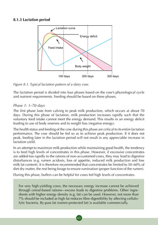 8.1.3 Lactation period

                              Lactation curve

                                                 Energy deficit


                         Feed intake




                                            Body weight


                                100 days             200 days       300 days

Figure 8.1. Typical lactation pattern of a dairy cow.

The lactation period is divided into four phases based on the cow’s physiological cycle
and nutrient requirements. Feeding should be based on these phases.

Phase 1: 1–70 days
The first phase lasts from calving to peak milk production, which occurs at about 70
days. During this phase of lactation, milk production increases rapidly such that the
voluntary feed intake cannot meet the energy demand. This results in an energy deficit
leading to use of body reserves and to weight loss (negative energy).
The health status and feeding of the cow during this phase are critical to its entire lactation
performance. The cow should be fed so as to achieve peak production. If it does not
peak, feeding later in the lactation period will not result in any appreciable increase in
lactation yield.
In an attempt to maximize milk production while maintaining good health, the tendency
is to feed high levels of concentrates in this phase. However, if excessive concentrates
are added too rapidly to the rations of non-accustomed cows, they may lead to digestive
disturbances (e.g. rumen acidosis, loss of appetite, reduced milk production and low
milk fat content). It is therefore recommended that concentrates be limited to 50–60% of
diet dry matter, the rest being forage to ensure rumination (proper function of the rumen).
During this phase, buffers can be helpful for cows fed high levels of concentrates.


   For very high-yielding cows, the necessary energy increase cannot be achieved
   through cereal-based rations—excess leads to digestive problems. Other ingre-
   dients with higher energy density (e.g. fat) can be used. However, not more than
   7% should be included as high fat reduces fibre digestibility by affecting cellulo-
   lytic bacteria. By-pass fat (rumen-protected fat) is available commercially.



                                                65
 