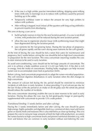 •	 If the cow is a high yielder, practise intermittent milking, skipping some milking
       times (milk only in mornings) so as to reduce milk synthesis caused by pressure
       building up in the udder.
    •	 Temporarily withdraw water or reduce the amount for very high yielders to
       reduce milk synthesis.
    •	 After milking is stopped, treat (infuse) all the quarters with long-acting antibiotics
       to prevent mastitis from developing.
The aims of drying a cow are to
    •	 build up body reserves in time for the next lactation period—if a cow is not dried
       in time, milk production will be reduced during the next lactation period.
    •	 allow the cow to regenerate alveolar tissue (milk-synthesizing tissue) that might
       have degenerated during the lactation period.
    •	 save nutrients for the fast-growing foetus. During the last phase of pregnancy,
       the calf grows rapidly and the cow’s drying saves nutrients for the calf’s growth.
At the time of drying, the cow should be fed a ration that caters for maintenance and
pregnancy, but 2 weeks before calving the cow should be fed on high-level concentrates
in preparation for the next lactation. This extra concentrate (steaming) enables the cow
to store reserves to be used in early lactation.
To avoid over-conditioning, cows should not be fed large amounts of concentrate. The
aim is to achieve a body condition score of 3.5–4.0 (see Table 8.2). If the diet is rich
in energy, limit the intake of concentrates. Feeding bulky roughages can help increase
rumen size to accommodate more feed at parturition (birth).
Before calving, feed concentrate progressively to adapt the rumen microbial population.
This will minimize digestive disturbances in early lactation when the diet changes to
high concentrate.
The amount of calcium fed during the dry period should be restricted to minimize
incidents of milk fever in early lactation. A ration providing 15 g of calcium per day for
the last 10 days of the dry period or an intake of 30–40 g/day over the whole dry period
should reduce the number of incidents.
This extra concentrate (steaming) enables the cow to store reserves to be used in early
lactation. During this phase the cow may be fed good-quality forage or poor-quality
supplemented with concentrate to provide 12% crude protein.

Transitional feeding (3 weeks before and after calving)
During the 3 weeks immediately before and after calving, the cow should be given
high-energy, highly palatable and digestible feed (e.g. commercial dairy meal and maize
germ) or starchy feeds and molasses (this is also referred to as close-up feeding). This is to
prepare the cow to consume large amounts of feed (for high milk production), accustom
the rumen bacteria to high concentrate levels and prevent nutritional disorders (e.g. milk
fever and ketosis) that are common in early lactation without over-fattening the cow.


                                             67
 