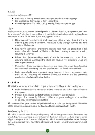 Causes
Acidosis may be caused by
    •	 diets high in readily fermentable carbohydrates and low in roughage
    •	 fast switch from high forage to high concentrate
    •	 excessive particle size reduction by feeding finely chopped forage

Signs
Watery milk: Acetate, one of the end products of fibre digestion, is a precursor of milk
fat synthesis. A diet that is low in fibre will lead to low levels of acetate in milk and thus
low levels of milk fat. As a result, the milk appears watery.
    •	 Diarrhoea—Accumulation of acid causes an influx of water from the tissues
       into the gut resulting in diarrhoea. Faeces are foamy with gas bubbles and have
       mucin or fibrin casts.
    •	 Sore hooves (laminitis)—Endotoxins resulting from high acid production in the
       rumen also affect blood capillaries in the hoof, causing hooves to constrict,
       resulting in laminitis.
    •	 Ulcers, liver abscesses—High levels of acid in the rumen also cause ulcers,
       allowing bacteria to infiltrate the blood and causing liver abscesses, which are
       seen at post-mortem.
    •	 Prevention—Good management practices are needed to prevent predisposing
       situations from occurring. The root problem must be found and corrected.
    •	 Buffers can also be used to prevent a drop in rumen pH when high-concentrate
       diets are fed. Ensuring the presence of effective fibre in the diet promotes
       production of saliva, which is a buffer.

8.3.4 Bloat
Bloat is the abnormal accumulation of gas in the rumen. There are three categories:
    •	 frothy bloat that occurs when diets lead to formation of a stable froth or foam in
       the rumen
    •	 free gas bloat caused by diets that lead to excessive gas production
    •	 free gas bloat caused by failure to belch rumen gases, leading to accumulation
       of gas (e.g. oesophageal obstruction)
Bloat occurs when gases cannot escape but continue to build up causing severe distension
of the abdomen, compression of the heart and lungs, and eventually death.

Predisposing factors
Bloat is a risk when animals are grazing young lush pasture, particularly if the pasture has
a high legume content (e.g. clover or lucerne). Ruminant animals produce large volumes
of gas during the normal process of digestion, which either is belched or passes through
the gastrointestinal tract. If anything interferes with the gas escape from the rumen, bloat
occurs.


                                             72
 
