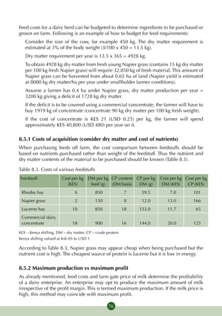 Feed costs for a dairy herd can be budgeted to determine ingredients to be purchased or
grown on farm. Following is an example of how to budget for feed requirements:
   Consider the size of the cow, for example 450 kg. The dry matter requirement is
   estimated at 3% of the body weight (3/100 x 450 = 13.5 kg).
   Dry matter requirement per year is 13.5 x 365 = 4928 kg.
   To obtain 4928 kg dry matter from fresh young Napier grass (contains 15 kg dry matter
   per 100 kg fresh Napier grass) will require 32,850 kg of fresh material. This amount of
   Napier grass can be harvested from about 0.65 ha of land (Napier yield is estimated
   at 8000 kg dry matter/ha per year under smallholder farmer conditions).
   Assume a farmer has 0.4 ha under Napier grass, dry matter production per year =
   3200 kg giving a deficit of 1728 kg dry matter.
   If the deficit is to be covered using a commercial concentrate, the farmer will have to
   buy 1919 kg of concentrate (concentrate 90 kg dry matter per 100 kg fresh weight).
   If the cost of concentrate is KES 21 (USD 0.25) per kg, the farmer will spend
   approximately KES 40,800 (USD 480) per year on it.

8.5.1 Costs of acquisition (consider dry matter and cost of nutrients)
When purchasing feeds off farm, the cost comparison between feedstuffs should be
based on nutrients purchased rather than weight of the feedstuff. Thus the nutrient and
dry matter contents of the material to be purchased should be known (Table 8.3).

Table 8.3. Costs of various feedstuffs
Feedstuff               Cost per kg DM per kg CP content CP per kg       Cost per kg Cost per kg
                          (KES)      feed (g) (DM basis)  DM (g)          DM (KES)    CP (KES)
 Rhodes hay                     6          850               7    59.5       7.0         101
 Napier grass                   2          150               8    12.0      13.0         166
 Lucerne hay                  10           850              18   153.0      11.7          65
 Commercial dairy
 concen­trate                 18           900              16   144.0      20.0         125

KES – Kenya shilling, DM – dry matter, CP – crude protein
Kenya shilling valued at Ksh 85 to USD 1

According to Table 8.3, Napier grass may appear cheap when being purchased but the
nutrient cost is high. The cheapest source of protein is lucerne but it is low in energy.

8.5.2 Maximum production vs maximum profit
As already mentioned, feed costs and farm gate price of milk determine the profitability
of a dairy enterprise. An enterprise may opt to produce the maximum amount of milk
irrespective of the profit margin. This is termed maximum production. If the milk price is
high, this method may coincide with maximum profit.

                                                   76
 