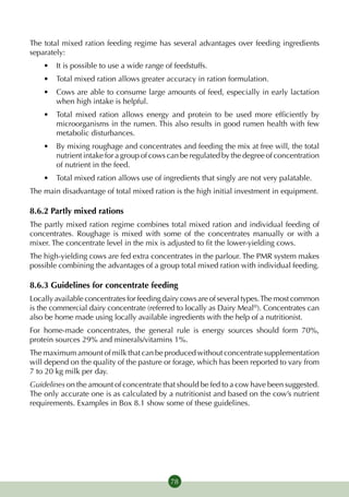 The total mixed ration feeding regime has several advantages over feeding ingredients
separately:
    •	 It is possible to use a wide range of feedstuffs.
    •	 Total mixed ration allows greater accuracy in ration formulation.
    •	 Cows are able to consume large amounts of feed, especially in early lactation
       when high intake is helpful.
    •	 Total mixed ration allows energy and protein to be used more efficiently by
       microorganisms in the rumen. This also results in good rumen health with few
       metabolic disturbances.
    •	 By mixing roughage and concentrates and feeding the mix at free will, the total
       nutrient intake for a group of cows can be regulated by the degree of concentration
       of nutrient in the feed.
    •	 Total mixed ration allows use of ingredients that singly are not very palatable.
The main disadvantage of total mixed ration is the high initial investment in equipment.

8.6.2 Partly mixed rations
The partly mixed ration regime combines total mixed ration and individual feeding of
concentrates. Roughage is mixed with some of the concentrates manually or with a
mixer. The concentrate level in the mix is adjusted to fit the lower-yielding cows.
The high-yielding cows are fed extra concentrates in the parlour. The PMR system makes
possible combining the advantages of a group total mixed ration with individual feeding.

8.6.3 Guidelines for concentrate feeding
Locally available concentrates for feeding dairy cows are of several types. The most common
is the commercial dairy concentrate (referred to locally as Dairy Meal®). Concentrates can
also be home made using locally available ingredients with the help of a nutritionist.
For home-made concentrates, the general rule is energy sources should form 70%,
protein sources 29% and minerals/vitamins 1%.
The maximum amount of milk that can be produced without concentrate supplementation
will depend on the quality of the pasture or forage, which has been reported to vary from
7 to 20 kg milk per day.
Guidelines on the amount of concentrate that should be fed to a cow have been suggested.
The only accurate one is as calculated by a nutritionist and based on the cow’s nutrient
requirements. Examples in Box 8.1 show some of these guidelines.




                                            78
 