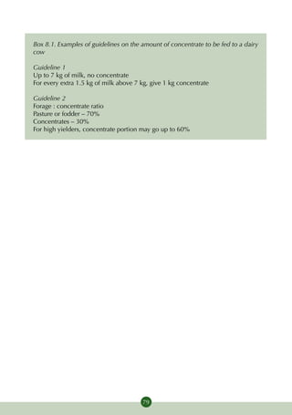 Box 8.1. Examples of guidelines on the amount of concentrate to be fed to a dairy
cow

Guideline 1
Up to 7 kg of milk, no concentrate
For every extra 1.5 kg of milk above 7 kg, give 1 kg concentrate

Guideline 2
Forage : concentrate ratio
Pasture or fodder – 70%
Concentrates – 30%
For high yielders, concentrate portion may go up to 60%




                                       79
 
