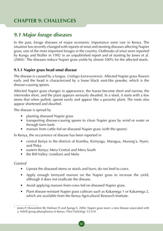 CHAPTER 9: CHALLENGES

9.1 Major forage diseases
In the past, forage diseases of major economic importance were rare in Kenya. The
situation has recently changed with reports of smut and stunting diseases affecting Napier
grass, one of the most important forages in the country. Outbreaks of smut were reported
by Kungu and Waller in 1992 in an unpublished report and of stunting by Jones et al.
(2004).1 The diseases reduce Napier grass yields by almost 100% for the affected stools.

9.1.1 Napier grass head smut disease
The disease is caused by a fungus, Ustilago kameruniensis. Affected Napier grass flowers
early and the head is characterized by a loose black soot-like powder, which is the
disease-causing spores.
Affected Napier grass changes in appearance, the leaves become short and narrow, the
internodes short, and the plant appears seriously dwarfed. In a stool, it starts with a few
stems that when pulled, uproot easily and appear like a parasitic plant. The roots also
appear shortened and dwarfed.
The disease is spread by
    •	 planting diseased Napier grass
    •	 transporting disease-causing spores to clean Napier grass by wind or water or
       through farm tools
    •	 manure from cattle fed on diseased Napier grass (with the spores)
In Kenya, the occurrence of disease has been reported in
    •	 central Kenya in the districts of Kiambu, Kirinyaga, Maragua, Murang’a, Nyeri,
       and Thika
    •	 eastern Kenya; Meru Central and Meru South
    •	 the Rift Valley: Londiani and Molo

Control
    •	 Uproot the diseased stems or stools and burn; do not feed to cows.
    •	 Apply enough farmyard manure on the Napier grass to increase the yield,
       although it does not eradicate the disease.
    •	 Avoid applying manure from cows fed on diseased Napier grass.
    •	 Plant disease-resistant Napier grass cultivars such as Kakamega 1 or Kakamega 2,
       which are available from the Kenya Agricultural Research Institute.


	 Jones P, Devonshire BJ, Holman TJ and Ajanga S. 2004. Napier grass stunt: a new disease associated with
1

  a 16SrXI group phytoplasma in Kenya. Plant Pathology 53:519.



                                                  80
 