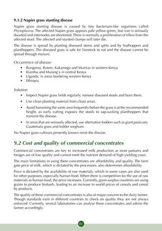 9.1.2 Napier grass stunting disease
Napier grass stunting disease is caused by tiny bacterium-like organisms called
Phytoplasma. The affected Napier grass appears pale yellow-green, leaf size is seriously
dwarfed and internodes are shortened. There is normally a proliferation of tillers from the
affected stool. The affected and stunted clumps will later die.
The disease is spread by planting diseased stems and splits and by leafhoppers and
planthoppers. The diseased grass is safe for livestock to eat and the disease cannot be
spread through manure.

Occurrence of disease
    •	   Bungoma, Butere, Kakamega and Mumias in western Kenya
    •	   Kiambu and Murang’a in central Kenya
    •	   Uganda, in areas bordering western Kenya
    •	   Ethiopia

Solution
    •	 Inspect Napier grass fields regularly, remove diseased stools and burn them.
    •	 Use clean planting material from clean areas.
    •	 Avoid harvesting the same area frequently before the grass is at the recommended
       height, as early cutting exposes the stools to sap-sucking planthoppers that
       transmit the disease.
    •	 In areas that are seriously affected, use alternative fodders such as giant panicum,
       Guatemala grass and fodder sorghum.
No Napier grass cultivars presently known resist the disease.


9.2 Cost and quality of commercial concentrates
Commercial concentrates are key to increased milk production as most pastures and
forages are of low quality and cannot meet the nutrient demand of high-yielding cows.
The main limitations in using these concentrates are affordability and quality. The farm
gate price of milk, which is dictated by the processors, also determines affordability.
Price is dictated by the availability of raw materials, which in some cases are also used
for other purposes, especially human food. When there is competition for the use of raw
materials as human food, the price increases. Currently, grain-surplus countries are using
grains to produce biofuels, leading to an increase in world prices of cereals and cereal
by-products.
The quality of these commercial concentrates is also of major concern to the dairy farmer.
Though standards exist in different countries to check on quality they are not always
enforced. Currently, several laboratories can analyse these concentrates and advise the
farmer accordingly.



                                            81
 