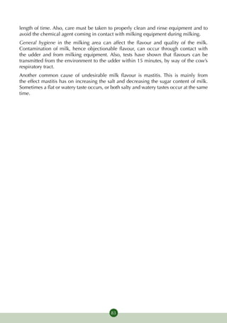 length of time. Also, care must be taken to properly clean and rinse equipment and to
avoid the chemical agent coming in contact with milking equipment during milking.
General hygiene in the milking area can affect the flavour and quality of the milk.
Contamination of milk, hence objectionable flavour, can occur through contact with
the udder and from milking equipment. Also, tests have shown that flavours can be
transmitted from the environment to the udder within 15 minutes, by way of the cow’s
respiratory tract.
Another common cause of undesirable milk flavour is mastitis. This is mainly from
the effect mastitis has on increasing the salt and decreasing the sugar content of milk.
Sometimes a flat or watery taste occurs, or both salty and watery tastes occur at the same
time.




                                           83
 