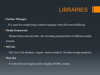 LIBRARIES
 Surface Manager
It is used for compositing window manager with off-screen buffering.
 Media framework
Media framework provides the recording and playback of different media
formats.
 SQ Lite
SQ Lite is the database engine used in android for data storage purposes.
 Web Kit
It is the browser engine used to display HTML content.
 