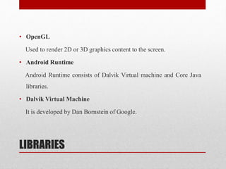 LIBRARIES
• OpenGL
Used to render 2D or 3D graphics content to the screen.
• Android Runtime
Android Runtime consists of Dalvik Virtual machine and Core Java
libraries.
• Dalvik Virtual Machine
It is developed by Dan Bornstein of Google.
 