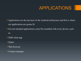 APPLICATIONS
 Applications are the top layer in the Android architecture and this is where
our applications are gonna fit.
 Several standard applications come Pre-installed with every device, such
as:
SMS client app
Dialer
Web browser
Contact manager
 