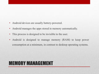 MEMORY MANAGEMENT
• Android devices are usually battery-powered.
• Android manages the apps stored in memory automatically.
• This process is designed to be invisible to the user.
• Android is designed to manage memory (RAM) to keep power
consumption at a minimum, in contrast to desktop operating systems.
 