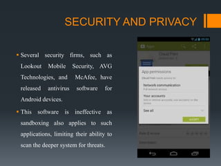 SECURITY AND PRIVACY
 Several security firms, such as
Lookout Mobile Security, AVG
Technologies, and McAfee, have
released antivirus software for
Android devices.
 This software is ineffective as
sandboxing also applies to such
applications, limiting their ability to
scan the deeper system for threats.
 