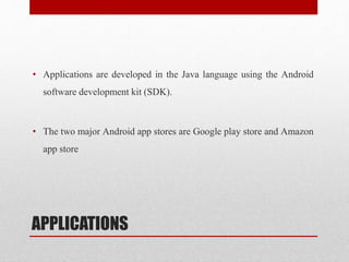 APPLICATIONS
• Applications are developed in the Java language using the Android
software development kit (SDK).
• The two major Android app stores are Google play store and Amazon
app store
 