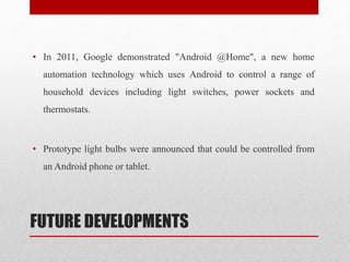 FUTURE DEVELOPMENTS
• In 2011, Google demonstrated "Android @Home", a new home
automation technology which uses Android to control a range of
household devices including light switches, power sockets and
thermostats.
• Prototype light bulbs were announced that could be controlled from
an Android phone or tablet.
 