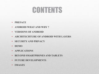 CONTENTS
• PREFACE
• ANDROID WHAT AND WHY ?
• VERSIONS OF ANDROID
• ARCHITECHTURE OF ANDROID WITH LAYERS
• SECURITY AND PRIVACY
• DEMO
• APPLICATIONS
• BEYOND SMARTPHONES AND TABLETS
• FUTURE DEVELOPMENTS
• IMAGES
 