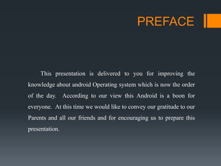 PREFACE
This presentation is delivered to you for improving the
knowledge about android Operating system which is now the order
of the day. According to our view this Android is a boon for
everyone. At this time we would like to convey our gratitude to our
Parents and all our friends and for encouraging us to prepare this
presentation.
 