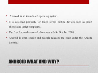 ANDROID WHAT AND WHY?
• Android is a Linux-based operating system.
• It is designed primarily for touch screen mobile devices such as smart
phones and tablet computers.
• The first Android-powered phone was sold in October 2008.
• Android is open source and Google releases the code under the Apache
License.
 