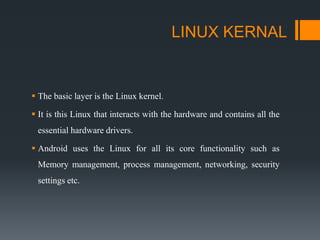 LINUX KERNAL
 The basic layer is the Linux kernel.
 It is this Linux that interacts with the hardware and contains all the
essential hardware drivers.
 Android uses the Linux for all its core functionality such as
Memory management, process management, networking, security
settings etc.
 