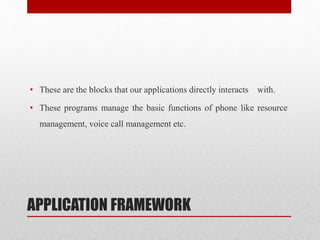 APPLICATION FRAMEWORK
• These are the blocks that our applications directly interacts with.
• These programs manage the basic functions of phone like resource
management, voice call management etc.
 
