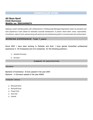 CURRICULUM VITAE
Ali Raza Syed
Civil Surveyor
Mobile no. 0501649674
Seeking a career oriented position with a Multinational or Professionally Managed Organization where my education and
work experience is best utilized for dedicated corporate development. A position where talent, sense, responsibility,
commitment, output of work required along with personnel and professional growth is commensurate with achievements.
WORKING EXPERIENCE: Total 7 years
Since 2007 I have been working in Pakistan and Gulf, I have gained diversified professional
experience in Oil Companies and civil companies for the following positions.-
 Assistant Surveyor
 Surveyor
SUMMARY OF QUALIFICATION
Education
Bachelor of Commerce - B.Com passed in the year 2007.
Diploma: - in Surveyor passed in the year 20003.
Computer Literacy
 Microsoft Word
 Microsoft Excel
 Power Point
 Auto Cad
 Internet
 