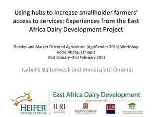 Using hubs to increase smallholder farmers’ access to services: Experiences from the East Africa Dairy Development Project Gender and Market Oriented Agriculture (AgriGender 2011) Workshop Addis Ababa, Ethiopia  31st January–2nd February 2011 Isabelle Baltenweck and Immaculate Omondi 