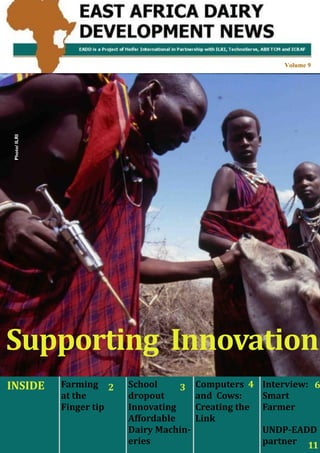 East Africa Dairy Development Project




                                                                                            Volume 9
 Photo/ ILRI




Supporting Innovation
INSIDE               Farming 2              School     3    Computers 4 Interview: 6
                     at the                 dropout         and Cows:    Smart
                     Finger tip             Innovating      Creating the Farmer
                                            Affordable      Link
                                            Dairy Machin-                UNDP-EADD
    East Africa Dairy Development   News    eries
                                           Volume 9                      partner 11
                                                                          1
 