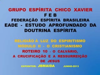 GRUPO ESPÍRITA CHICO XAVIER
F E B
FEDERAÇÃO ESPÍRITA BRASILEIRA
EADE - ESTUDO APROFUNDADO DA
DOUTRINA ESPÍRITA
RELIGIÃO À LUZ DO ESPIRITISMO
MÓDULO II - O CRISTIANISMO
ROTEIRO 10 - O CALVÁRIO,
A CRUCIFICAÇÃO E A RESSURREIÇÃO
DE JESUS
EXPOSITOR: JBMAIDA JUNHO-2013
 