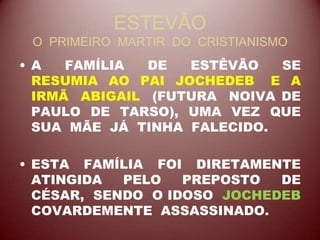 ESTEVÃO
O PRIMEIRO MARTIR DO CRISTIANISMO
• A FAMÍLIA DE ESTÊVÃO SE
RESUMIA AO PAI JOCHEDEB E A
IRMÃ ABIGAIL (FUTURA NOIVA DE
PAULO DE TARSO), UMA VEZ QUE
SUA MÃE JÁ TINHA FALECIDO.
• ESTA FAMÍLIA FOI DIRETAMENTE
ATINGIDA PELO PREPOSTO DE
CÉSAR, SENDO O IDOSO JOCHEDEB
COVARDEMENTE ASSASSINADO.
 