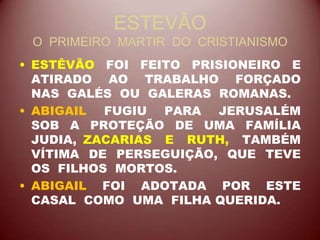 ESTEVÃO
O PRIMEIRO MARTIR DO CRISTIANISMO
• ESTÊVÃO FOI FEITO PRISIONEIRO E
ATIRADO AO TRABALHO FORÇADO
NAS GALÉS OU GALERAS ROMANAS.
• ABIGAIL FUGIU PARA JERUSALÉM
SOB A PROTEÇÃO DE UMA FAMÍLIA
JUDIA, ZACARIAS E RUTH, TAMBÉM
VÍTIMA DE PERSEGUIÇÃO, QUE TEVE
OS FILHOS MORTOS.
• ABIGAIL FOI ADOTADA POR ESTE
CASAL COMO UMA FILHA QUERIDA.
 
