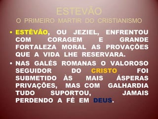 ESTEVÃO
O PRIMEIRO MARTIR DO CRISTIANISMO
• ESTÊVÃO, OU JEZIEL, ENFRENTOU
COM CORAGEM E GRANDE
FORTALEZA MORAL AS PROVAÇÕES
QUE A VIDA LHE RESERVARA.
• NAS GALÉS ROMANAS O VALOROSO
SEGUIDOR DO CRISTO FOI
SUBMETIDO ÀS MAIS ÁSPERAS
PRIVAÇÕES, MAS COM GALHARDIA
TUDO SUPORTOU, JAMAIS
PERDENDO A FÉ EM DEUS.
 