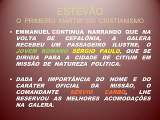 ESTEVÃO
O PRIMEIRO MARTIR DO CRISTIANISMO
• EMMANUEL CONTINUA NARRANDO QUE NA
VOLTA DE CEFALÔNIA, A GALERA
RECEBEU UM PASSAGEIRO ILUSTRE, O
JOVEM ROMANO SÉRGIO PAULO, QUE SE
DIRIGIA PARA A CIDADE DE CITIUM EM
MISSÃO DE NATUREZA POLÍTICA.
• DADA A IMPORTÂNCIA DO NOME E DO
CARÁTER OFICIAL DA MISSÃO, O
COMANDANTE SÉRVIO CARBO, LHE
RESERVOU AS MELHORES ACOMODAÇÕES
NA GALERA.
 
