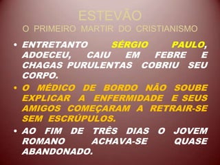 ESTEVÃO
O PRIMEIRO MARTIR DO CRISTIANISMO
• ENTRETANTO SÉRGIO PAULO,
ADOECEU, CAIU EM FEBRE E
CHAGAS PURULENTAS COBRIU SEU
CORPO.
• O MÉDICO DE BORDO NÃO SOUBE
EXPLICAR A ENFERMIDADE E SEUS
AMIGOS COMEÇARAM A RETRAIR-SE
SEM ESCRÚPULOS.
• AO FIM DE TRÊS DIAS O JOVEM
ROMANO ACHAVA-SE QUASE
ABANDONADO.
 