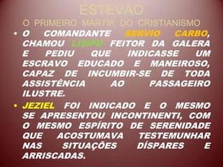 ESTEVÃO
O PRIMEIRO MARTIR DO CRISTIANISMO
• O COMANDANTE SERVIO CARBO,
CHAMOU LISIPO FEITOR DA GALERA
E PEDIU QUE INDICASSE UM
ESCRAVO EDUCADO E MANEIROSO,
CAPAZ DE INCUMBIR-SE DE TODA
ASSISTÊNCIA AO PASSAGEIRO
ILUSTRE.
• JEZIEL FOI INDICADO E O MESMO
SE APRESENTOU INCONTINENTI, COM
O MESMO ESPÍRITO DE SERENIDADE
QUE ACOSTUMAVA TESTEMUNHAR
NAS SITUAÇÕES DÍSPARES E
ARRISCADAS.
 
