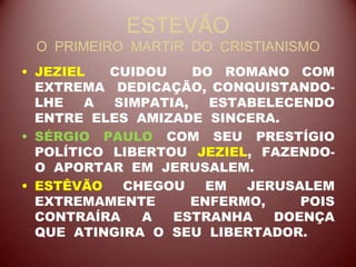 ESTEVÃO
O PRIMEIRO MARTIR DO CRISTIANISMO
• JEZIEL CUIDOU DO ROMANO COM
EXTREMA DEDICAÇÃO, CONQUISTANDO-
LHE A SIMPATIA, ESTABELECENDO
ENTRE ELES AMIZADE SINCERA.
• SÉRGIO PAULO COM SEU PRESTÍGIO
POLÍTICO LIBERTOU JEZIEL, FAZENDO-
O APORTAR EM JERUSALEM.
• ESTÊVÃO CHEGOU EM JERUSALEM
EXTREMAMENTE ENFERMO, POIS
CONTRAÍRA A ESTRANHA DOENÇA
QUE ATINGIRA O SEU LIBERTADOR.
 