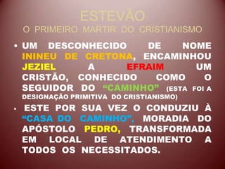 ESTEVÃO
O PRIMEIRO MARTIR DO CRISTIANISMO
• UM DESCONHECIDO DE NOME
ININEU DE CRETONA, ENCAMINHOU
JEZIEL A EFRAIM UM
CRISTÃO, CONHECIDO COMO O
SEGUIDOR DO “CAMINHO” (ESTA FOI A
DESIGNAÇÃO PRIMITIVA DO CRISTIANISMO)
• ESTE POR SUA VEZ O CONDUZIU À
“CASA DO CAMINHO”, MORADIA DO
APÓSTOLO PEDRO, TRANSFORMADA
EM LOCAL DE ATENDIMENTO A
TODOS OS NECESSITADOS.
 