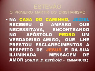 ESTEVÃO
O PRIMEIRO MARTIR DO CRISTIANISMO
• NA CASA DO CAMINHO, JEZIEL
RECEBEU O AMPARO QUE
NECESSITAVA, ENCONTRANDO
NO APÓSTOLO PEDRO UM
VERDADEIRO AMIGO, QUE LHE
PRESTOU ESCLARECIMENTOS A
RESPEITO DE JESUS E DA SUA
ILUMINADA MENSAGEM DE
AMOR (PAULO E ESTÊVÃO - EMMANUEL)
 