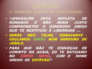 ESTEVÃO
O PRIMEIRO MARTIR DO CRISTIANISMO
• “JERUSALÉM ESTÁ REPLETA DE
ROMANOS E NÃO SERIA JUSTO
COMPROMETER O GENEROSO AMIGO
QUE TE RESTITUIU À LIBERDADE ...
• SERÁS MEU FILHO, DORAVANTE -
EXCLAMOU SIMÃO NUM ARROUBO DE
JÚBILO.
• PARA QUE NÃO TE ESQUEÇAS DE
CORINTO NA ACAIA, EU TE BATIZAREI
NO CREDO NOVO, COM O NOME
GREGO DE ESTÊVÃO.”
 
