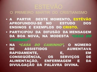 ESTEVÃO
O PRIMEIRO MARTIR DO CRISTIANISMO
• A PARTIR DESTE MOMENTO, ESTÊVÃO
APROFUNDOU-SE NO ESTUDO DOS
ENSINOS E EXEMPLOS DO CRISTO.
• PARTICIPOU DA DIFUSÃO DA MENSAGEM
DA BOA NOVA, NA MODESTA “CASA DO
CAMINHO”.
• NA “CASA DO CAMINHO”, O NÚMERO
DE ASSISTIDOS AUMENTAVA
RAPIDAMENTE, E, EM
CONSEQÜÊNCIA, OS SERVIÇOS DE
ALIMENTAÇÃO, ENFERMAGEM E DA
DIVULGAÇÃO DA PALAVRA DIVINA.
 