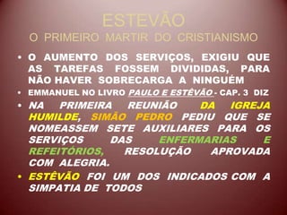 ESTEVÃO
O PRIMEIRO MARTIR DO CRISTIANISMO
• O AUMENTO DOS SERVIÇOS, EXIGIU QUE
AS TAREFAS FOSSEM DIVIDIDAS, PARA
NÃO HAVER SOBRECARGA A NINGUÉM
• EMMANUEL NO LIVRO PAULO E ESTÊVÃO - CAP. 3 DIZ
• NA PRIMEIRA REUNIÃO DA IGREJA
HUMILDE, SIMÃO PEDRO PEDIU QUE SE
NOMEASSEM SETE AUXILIARES PARA OS
SERVIÇOS DAS ENFERMARIAS E
REFEITÓRIOS, RESOLUÇÃO APROVADA
COM ALEGRIA.
• ESTÊVÃO FOI UM DOS INDICADOS COM A
SIMPATIA DE TODOS
 