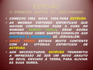 ESTEVÃO
O PRIMEIRO MARTIR DO CRISTIANISMO
• COMEÇOU UMA NOVA VIDA PARA ESTÊVÃO.
• AS MESMAS VIRTUDES ESPIRITUAIS QUE
HAVIAM CONTRIBUÍDO PARA A CURA DO
ROMANO SERGIO PAULO, ERAM AGORA
DISTRIBUÍDAS COMO SANTOS CONSOLOS AOS
DOENTES E INDIGENTES DE JERUSALÉM.
• SIMÃO PEDRO ESTAVA MUITO CONTENTE
COM AS VITÓRIAS ESPIRITUAIS DE
ESTÊVÃO.
• AOS NECESSITADOS, ESTÊVÃO TRANSMITIA
A IMPRESSÃO DE SER UM NOVO ARAUTO
DE DEUS, ENVIADO À TERRA, PARA ALIVIAR
AS SUAS DORES.
 